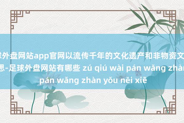 足球外盘网站app官网以流传千年的文化遗产和非物资文化“双遗”之好意思-足球外盘网站有哪些 zú qiú wài pán wǎng zhàn yǒu něi xiē