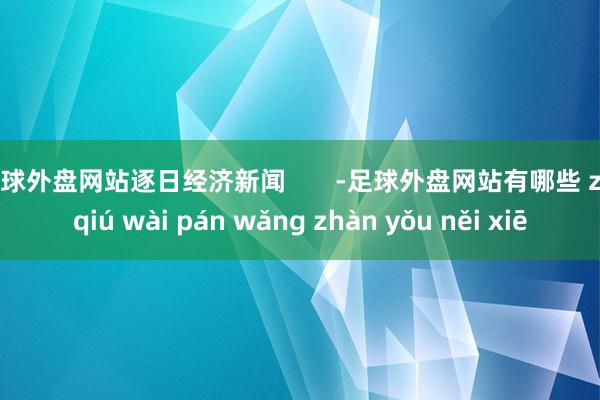 足球外盘网站逐日经济新闻       -足球外盘网站有哪些 zú qiú wài pán wǎng zhàn yǒu něi xiē