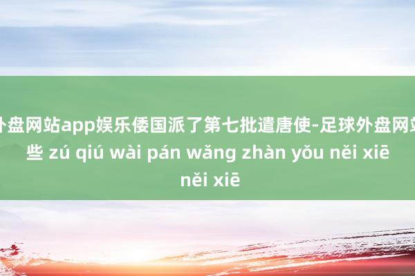 足球外盘网站app娱乐倭国派了第七批遣唐使-足球外盘网站有哪些 zú qiú wài pán wǎng zhàn yǒu něi xiē