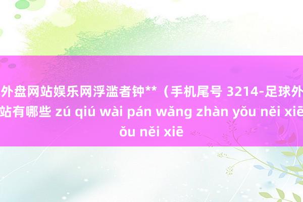 足球外盘网站娱乐网浮滥者钟**（手机尾号 3214-足球外盘网站有哪些 zú qiú wài pán wǎng zhàn yǒu něi xiē