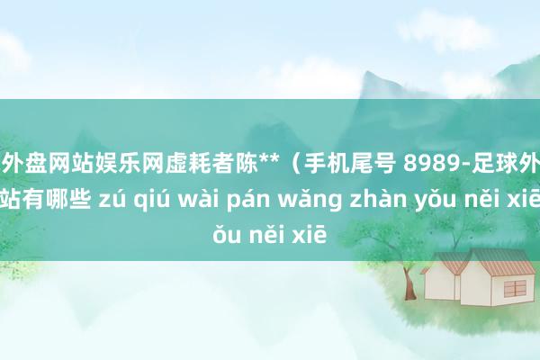 足球外盘网站娱乐网虚耗者陈**（手机尾号 8989-足球外盘网站有哪些 zú qiú wài pán wǎng zhàn yǒu něi xiē