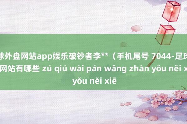 足球外盘网站app娱乐破钞者李**（手机尾号 7044-足球外盘网站有哪些 zú qiú wài pán wǎng zhàn yǒu něi xiē