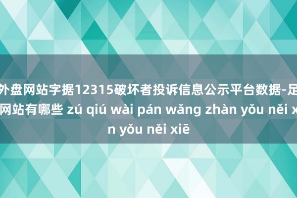 足球外盘网站字据12315破坏者投诉信息公示平台数据-足球外盘网站有哪些 zú qiú wài pán wǎng zhàn yǒu něi xiē