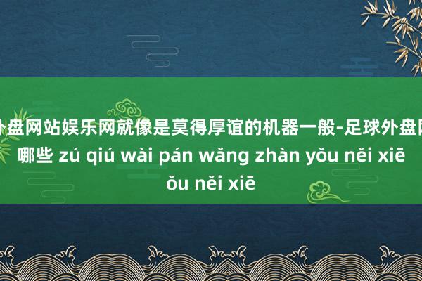 足球外盘网站娱乐网就像是莫得厚谊的机器一般-足球外盘网站有哪些 zú qiú wài pán wǎng zhàn yǒu něi xiē