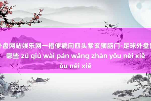 足球外盘网站娱乐网一指便戳向四头紫玄狮脑门-足球外盘网站有哪些 zú qiú wài pán wǎng zhàn yǒu něi xiē