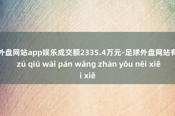 足球外盘网站app娱乐成交额2335.4万元-足球外盘网站有哪些 zú qiú wài pán wǎng zhàn yǒu něi xiē