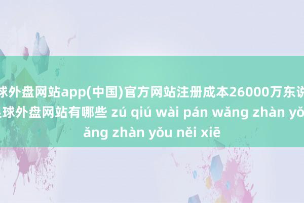 足球外盘网站app(中国)官方网站注册成本26000万东说念主民币-足球外盘网站有哪些 zú qiú wài pán wǎng zhàn yǒu něi xiē