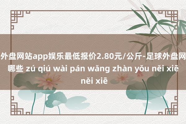 足球外盘网站app娱乐最低报价2.80元/公斤-足球外盘网站有哪些 zú qiú wài pán wǎng zhàn yǒu něi xiē