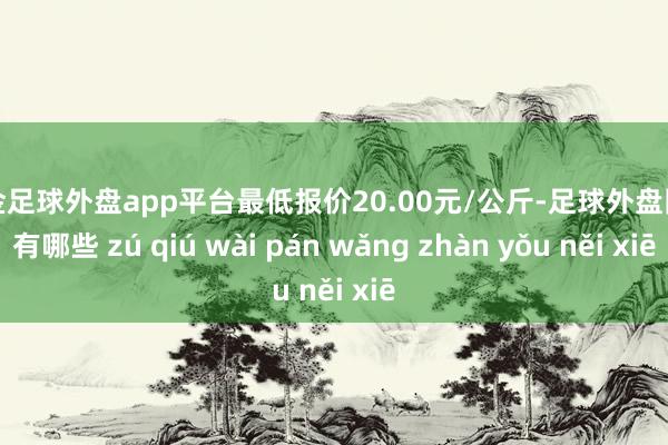 现金足球外盘app平台最低报价20.00元/公斤-足球外盘网站有哪些 zú qiú wài pán wǎng zhàn yǒu něi xiē