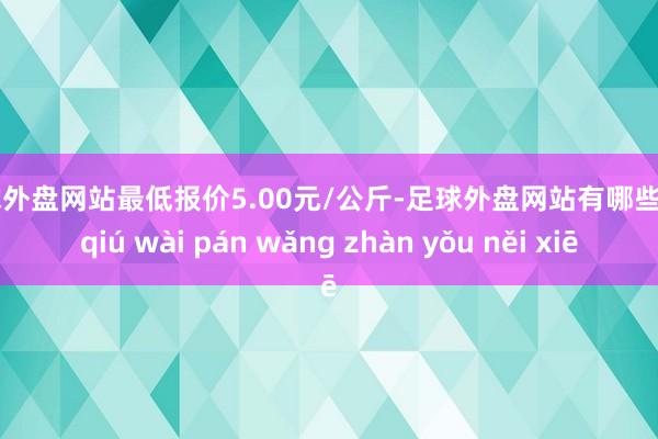 足球外盘网站最低报价5.00元/公斤-足球外盘网站有哪些 zú qiú wài pán wǎng zhàn yǒu něi xiē