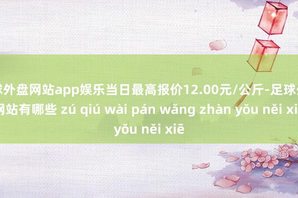 足球外盘网站app娱乐当日最高报价12.00元/公斤-足球外盘网站有哪些 zú qiú wài pán wǎng zhàn yǒu něi xiē