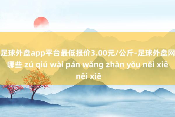 现金足球外盘app平台最低报价3.00元/公斤-足球外盘网站有哪些 zú qiú wài pán wǎng zhàn yǒu něi xiē