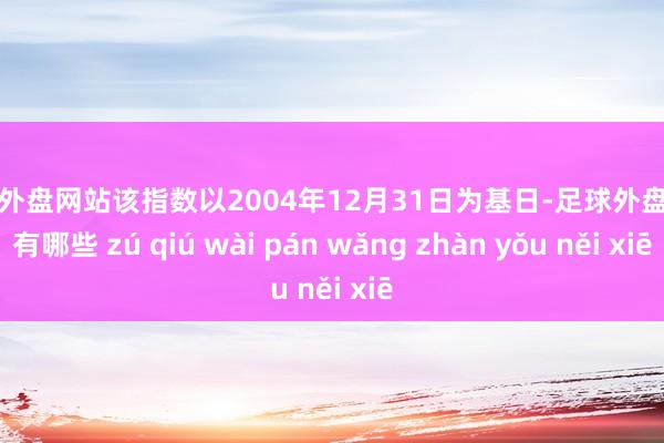 足球外盘网站该指数以2004年12月31日为基日-足球外盘网站有哪些 zú qiú wài pán wǎng zhàn yǒu něi xiē