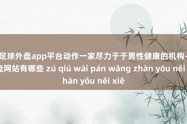 现金足球外盘app平台动作一家尽力于于男性健康的机构-足球外盘网站有哪些 zú qiú wài pán wǎng zhàn yǒu něi xiē