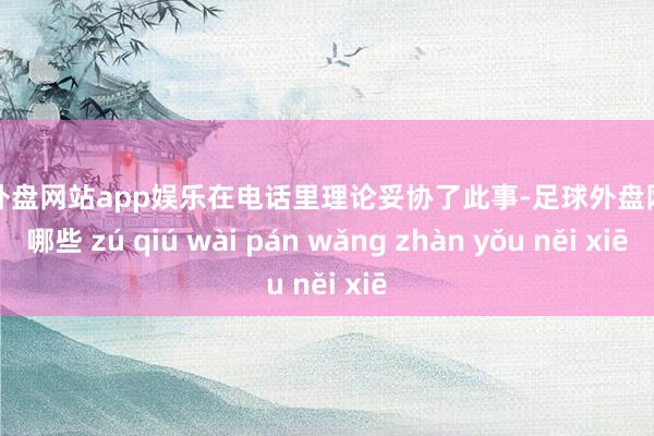 足球外盘网站app娱乐在电话里理论妥协了此事-足球外盘网站有哪些 zú qiú wài pán wǎng zhàn yǒu něi xiē