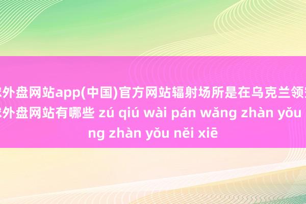 足球外盘网站app(中国)官方网站辐射场所是在乌克兰领空以外-足球外盘网站有哪些 zú qiú wài pán wǎng zhàn yǒu něi xiē