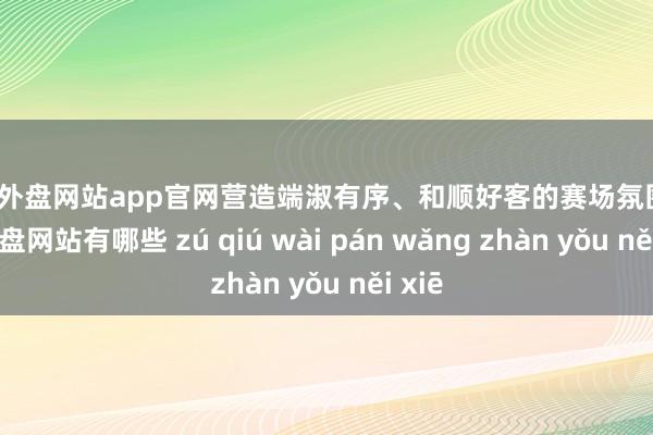 足球外盘网站app官网营造端淑有序、和顺好客的赛场氛围-足球外盘网站有哪些 zú qiú wài pán wǎng zhàn yǒu něi xiē