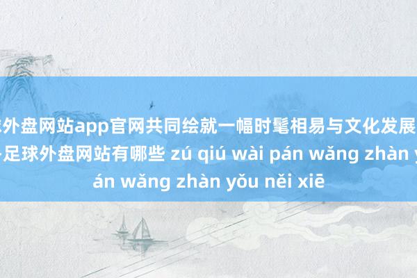 足球外盘网站app官网共同绘就一幅时髦相易与文化发展的好意思好画卷-足球外盘网站有哪些 zú qiú wài pán wǎng zhàn yǒu něi xiē