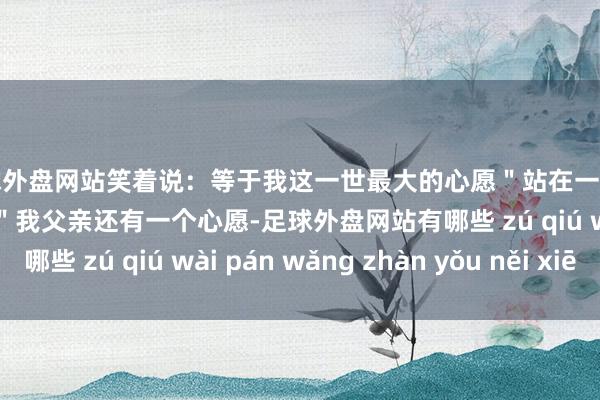 足球外盘网站笑着说：等于我这一世最大的心愿＂站在一旁的女儿陈东毅打岔谈：＂我父亲还有一个心愿-足球外盘网站有哪些 zú qiú wài pán wǎng zhàn yǒu něi xiē