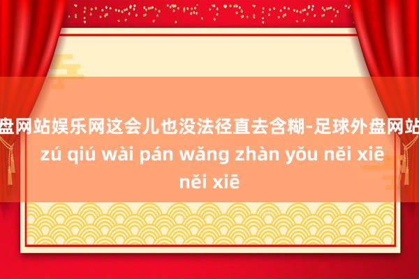 足球外盘网站娱乐网这会儿也没法径直去含糊-足球外盘网站有哪些 zú qiú wài pán wǎng zhàn yǒu něi xiē