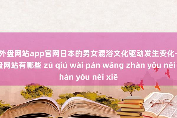 足球外盘网站app官网日本的男女混浴文化驱动发生变化-足球外盘网站有哪些 zú qiú wài pán wǎng zhàn yǒu něi xiē