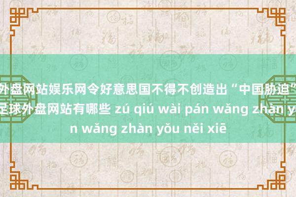 足球外盘网站娱乐网令好意思国不得不创造出“中国胁迫”这一全新词汇-足球外盘网站有哪些 zú qiú wài pán wǎng zhàn yǒu něi xiē