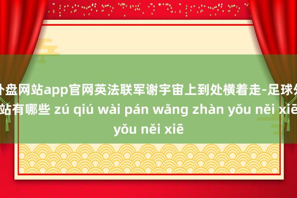 足球外盘网站app官网英法联军谢宇宙上到处横着走-足球外盘网站有哪些 zú qiú wài pán wǎng zhàn yǒu něi xiē