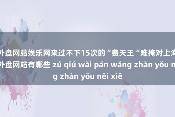 足球外盘网站娱乐网来过不下15次的“费天王“难掩对上海的爱-足球外盘网站有哪些 zú qiú wài pán wǎng zhàn yǒu něi xiē