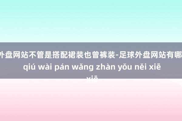 足球外盘网站不管是搭配裙装也曾裤装-足球外盘网站有哪些 zú qiú wài pán wǎng zhàn yǒu něi xiē