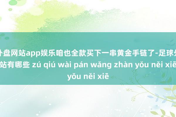 足球外盘网站app娱乐咱也全款买下一串黄金手链了-足球外盘网站有哪些 zú qiú wài pán wǎng zhàn yǒu něi xiē