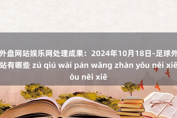 足球外盘网站娱乐网处理成果：2024年10月18日-足球外盘网站有哪些 zú qiú wài pán wǎng zhàn yǒu něi xiē