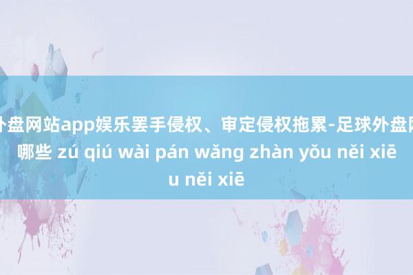 足球外盘网站app娱乐罢手侵权、审定侵权拖累-足球外盘网站有哪些 zú qiú wài pán wǎng zhàn yǒu něi xiē