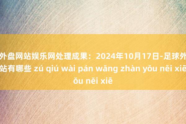 足球外盘网站娱乐网处理成果：2024年10月17日-足球外盘网站有哪些 zú qiú wài pán wǎng zhàn yǒu něi xiē