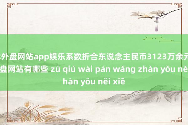 足球外盘网站app娱乐系数折合东说念主民币3123万余元-足球外盘网站有哪些 zú qiú wài pán wǎng zhàn yǒu něi xiē