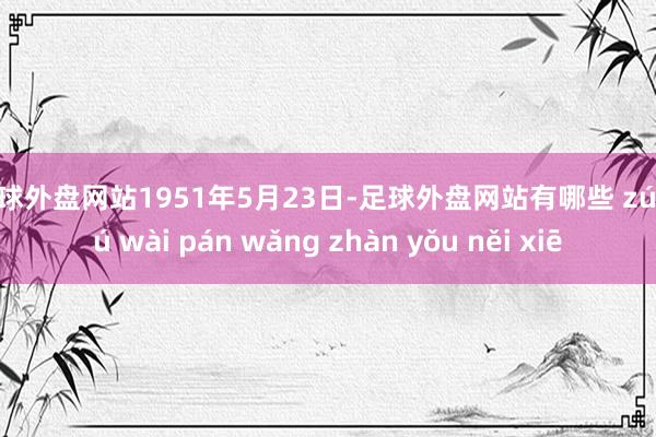 足球外盘网站1951年5月23日-足球外盘网站有哪些 zú qiú wài pán wǎng zhàn yǒu něi xiē