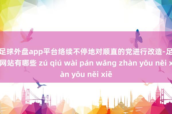 现金足球外盘app平台络续不停地对顺直的党进行改造-足球外盘网站有哪些 zú qiú wài pán wǎng zhàn yǒu něi xiē