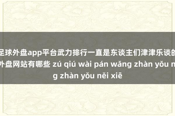 现金足球外盘app平台武力排行一直是东谈主们津津乐谈的话题-足球外盘网站有哪些 zú qiú wài pán wǎng zhàn yǒu něi xiē