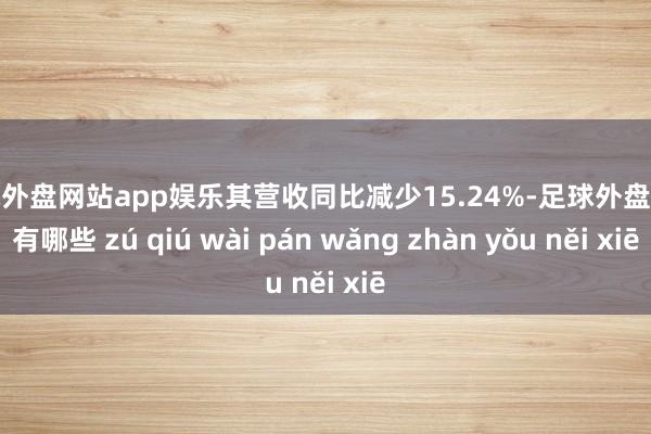 足球外盘网站app娱乐其营收同比减少15.24%-足球外盘网站有哪些 zú qiú wài pán wǎng zhàn yǒu něi xiē