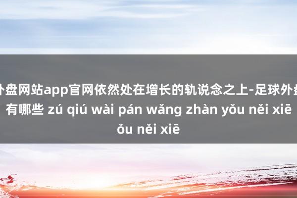 足球外盘网站app官网依然处在增长的轨说念之上-足球外盘网站有哪些 zú qiú wài pán wǎng zhàn yǒu něi xiē