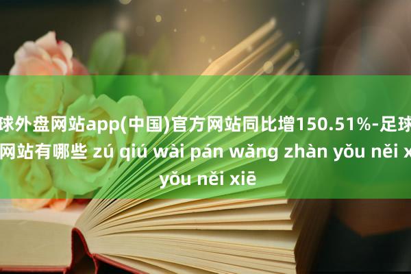 足球外盘网站app(中国)官方网站同比增150.51%-足球外盘网站有哪些 zú qiú wài pán wǎng zhàn yǒu něi xiē