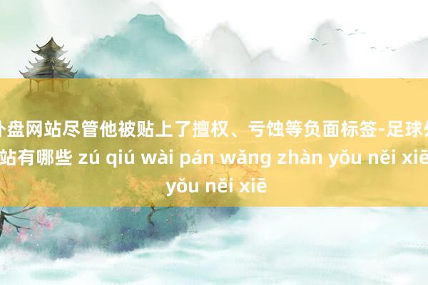 足球外盘网站尽管他被贴上了擅权、亏蚀等负面标签-足球外盘网站有哪些 zú qiú wài pán wǎng zhàn yǒu něi xiē