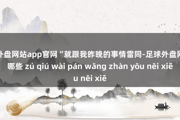 足球外盘网站app官网“就跟我昨晚的事情雷同-足球外盘网站有哪些 zú qiú wài pán wǎng zhàn yǒu něi xiē