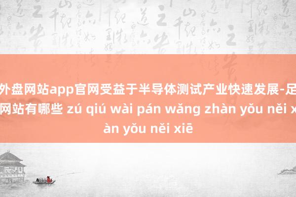 足球外盘网站app官网受益于半导体测试产业快速发展-足球外盘网站有哪些 zú qiú wài pán wǎng zhàn yǒu něi xiē