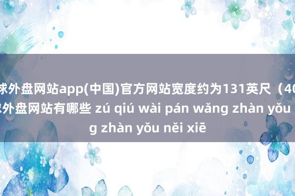 足球外盘网站app(中国)官方网站宽度约为131英尺（40米）-足球外盘网站有哪些 zú qiú wài pán wǎng zhàn yǒu něi xiē