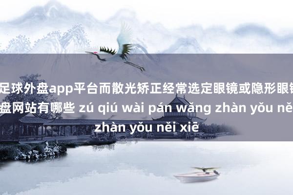 现金足球外盘app平台而散光矫正经常选定眼镜或隐形眼镜-足球外盘网站有哪些 zú qiú wài pán wǎng zhàn yǒu něi xiē