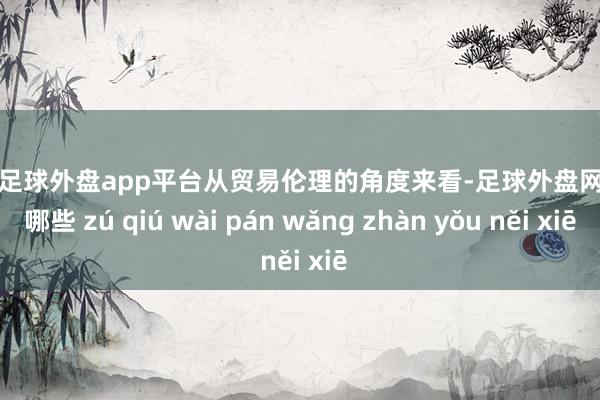 现金足球外盘app平台　　从贸易伦理的角度来看-足球外盘网站有哪些 zú qiú wài pán wǎng zhàn yǒu něi xiē