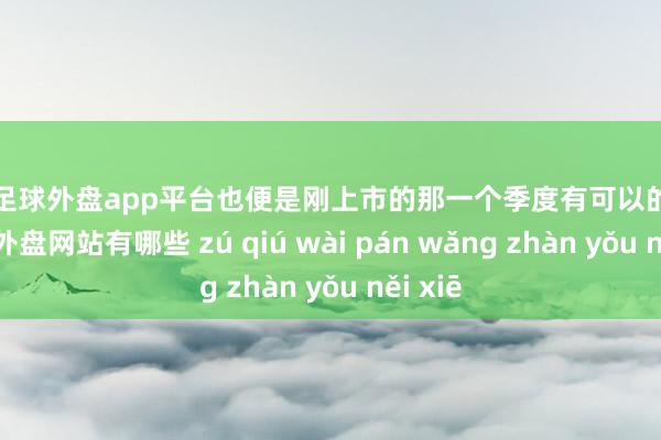 现金足球外盘app平台也便是刚上市的那一个季度有可以的销量-足球外盘网站有哪些 zú qiú wài pán wǎng zhàn yǒu něi xiē