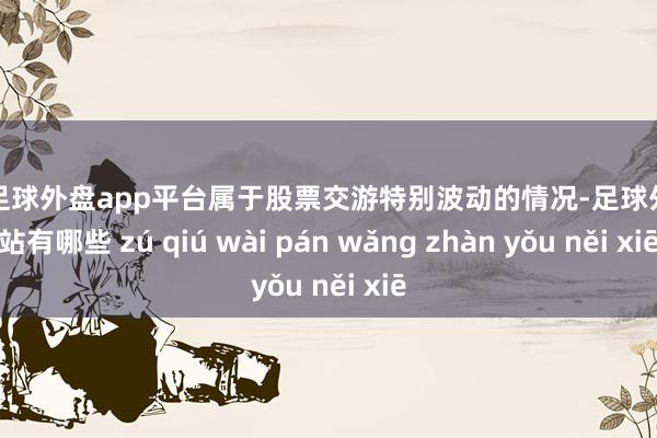 现金足球外盘app平台属于股票交游特别波动的情况-足球外盘网站有哪些 zú qiú wài pán wǎng zhàn yǒu něi xiē