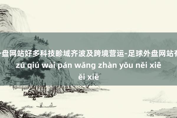 足球外盘网站好多科技畛域齐波及跨境营运-足球外盘网站有哪些 zú qiú wài pán wǎng zhàn yǒu něi xiē