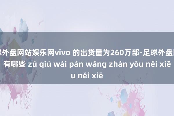 足球外盘网站娱乐网vivo 的出货量为260万部-足球外盘网站有哪些 zú qiú wài pán wǎng zhàn yǒu něi xiē